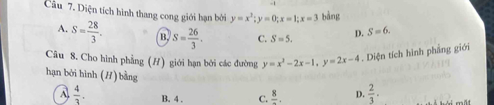 Diện tích hình thang cong giới hạn bởi y=x^2; y=0; x=1; x=3 bằng
A. S= 28/3 . B. S= 26/3 . C. S=5. D. S=6. 
Câu 8. Cho hình phẳng (H) giới hạn bởi các đường y=x^2-2x-1, y=2x-4. Diện tích hình phẳng giới
hạn bởi hình (H) bằng D.  2/3  · i mắt
A  4/3 .
B. 4.
C. frac 8.