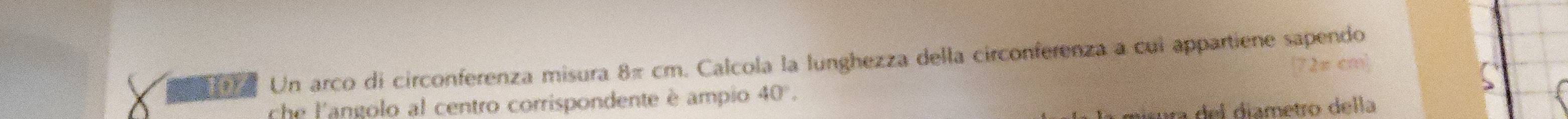 Un arco di circonferenza misura 8π cm. Calcola la lunghezza della circonferenza a cui appartiene sapendo
2π cm²
che l'angolo al centro corrispondente è ampio 40°. 
ura del diametro della