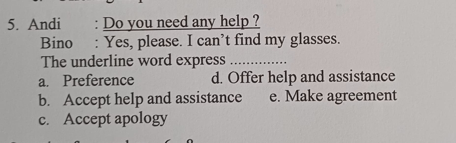 Andi : Do you need any help ?
Bino : Yes, please. I can’t find my glasses.
The underline word express_
a. Preference d. Offer help and assistance
b. Accept help and assistance e. Make agreement
c. Accept apology