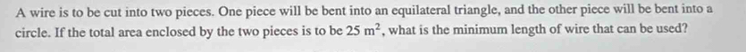 A wire is to be cut into two pieces. One piece will be bent into an equilateral triangle, and the other piece will be bent into a 
circle. If the total area enclosed by the two pieces is to be 25m^2 , what is the minimum length of wire that can be used?