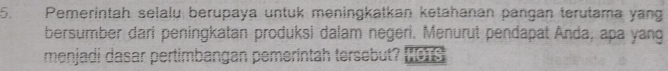 Pemerintah selalu berupaya untuk meningkatkan ketahanan pangan terutama yang 
bersumber dari peningkatan produksi dalam negeri. Menurut pendapat Anda, apa yang 
menjadi dasar pertimbangan pemerintah tersebut?