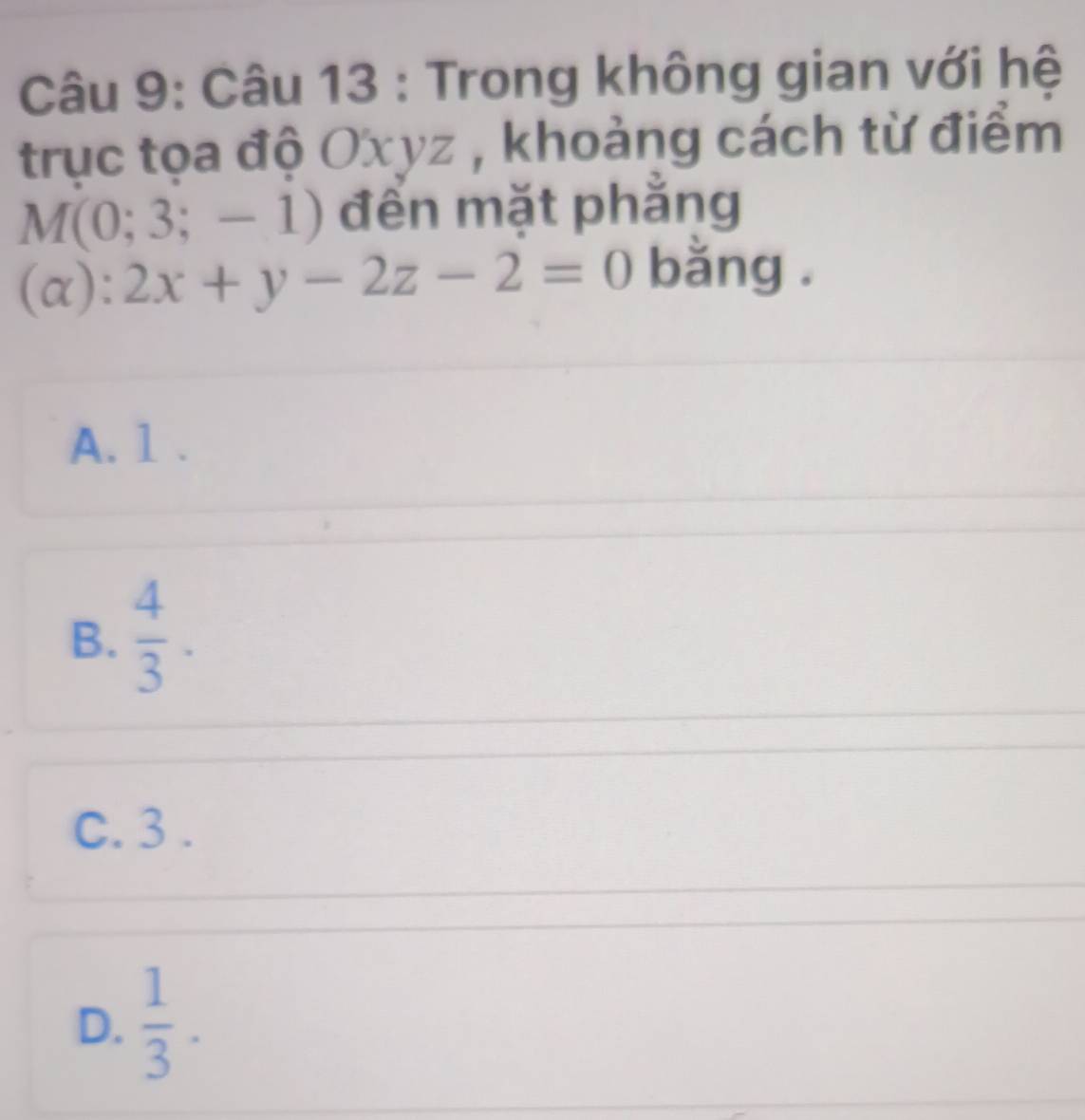 Trong không gian với hệ
trục tọa độ Oxyz , khoảng cách từ điểm
M(0; 3 ;-1) đến mặt phẳng
(α): 2x+y-2z-2=0 bằng .
A. 1.
B.  4/3 .
C. 3.
D.  1/3 .