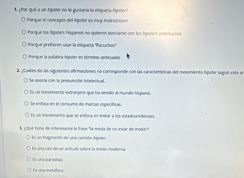 ¿Por qué a un hipster no le gustaría la etiqueta hipster?
Porque el concepto del hípster es muy mainstream
Porque los hipsters hispanos no quieren asociarse con los hipsters americanos
Porque prefieren usar la etiqueta 'flacuchos'
Porque la palabra hípster es término anticuado
2. ¿Cuáles de las siguientes afirmaciones no corresponde con las características del movimiento hipster según este an
Se asocia con la presunción intelectual.
Es un movimiento extranjero que ha venido al mundo hispano,
Se enfoca en el consumo de marcas específicas.
Es un movimiento que se enfoca en imitar a los estadounidenses.
3. ¿Qué tiene de interesante la frase 'la moda de no estar de moda'?
Es un fragmento de una canción hipster.
Es una cita de un artículo sobre la moda moderna.
Es una paradoja.
Es una metáfora.