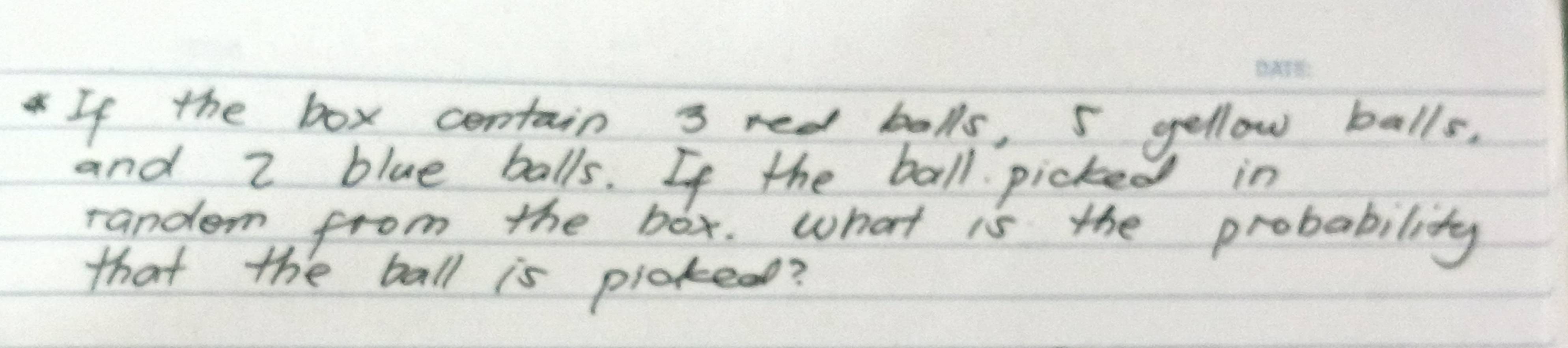 If the box centain 3 red balls, 5 yellow balls, 
and z blue balls. If the ball picked in 
random from the box. what is the probability 
that the ball is pickead?