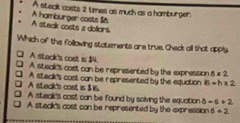 A steak costs 2 times as much as a hamburger,
A hamburger costs $&
A steak costs s dollars.
Which of the following statements are true. Check all that apply
A steak's cost is $4.
A steak's cost can be represented by the expression 8* 2
A steak's cost can be represented by the equation 16=h* 2
A steak's cost is $16.
A steak's cast can be found by solving the equation 8=s/ 2
A steak's cost can be represented by the expression 8/ 2