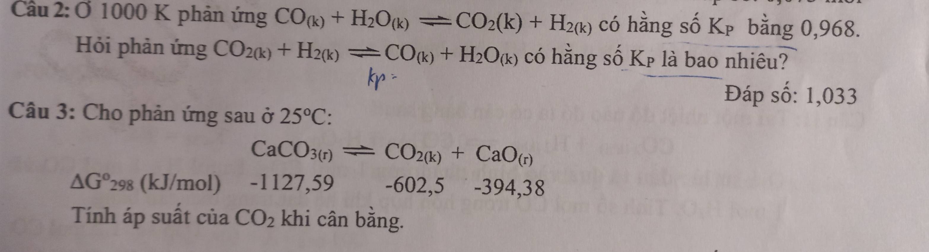 Ở 1000 K phản ứng CO_(k)+H_2O_(k)leftharpoons CO_2(k)+H_2(k) có hằng số Kp bằng 0,968. 
Hỏi phản ứng CO_2(k)+H_2(k)leftharpoons CO_(k)+H_2O_(k) có hằng số Kp là bao nhiêu?
kp =
Đáp số: 1,033 
Câu 3: Cho phản ứng sau ở 25°C :
CaCO_3(r)leftharpoons CO_2(k)+CaO_(r)
△ G°298 (kJ/mol) -1127,59 -602,5₹ -394,38
Tính áp suất của CO_2 khi cân bằng.