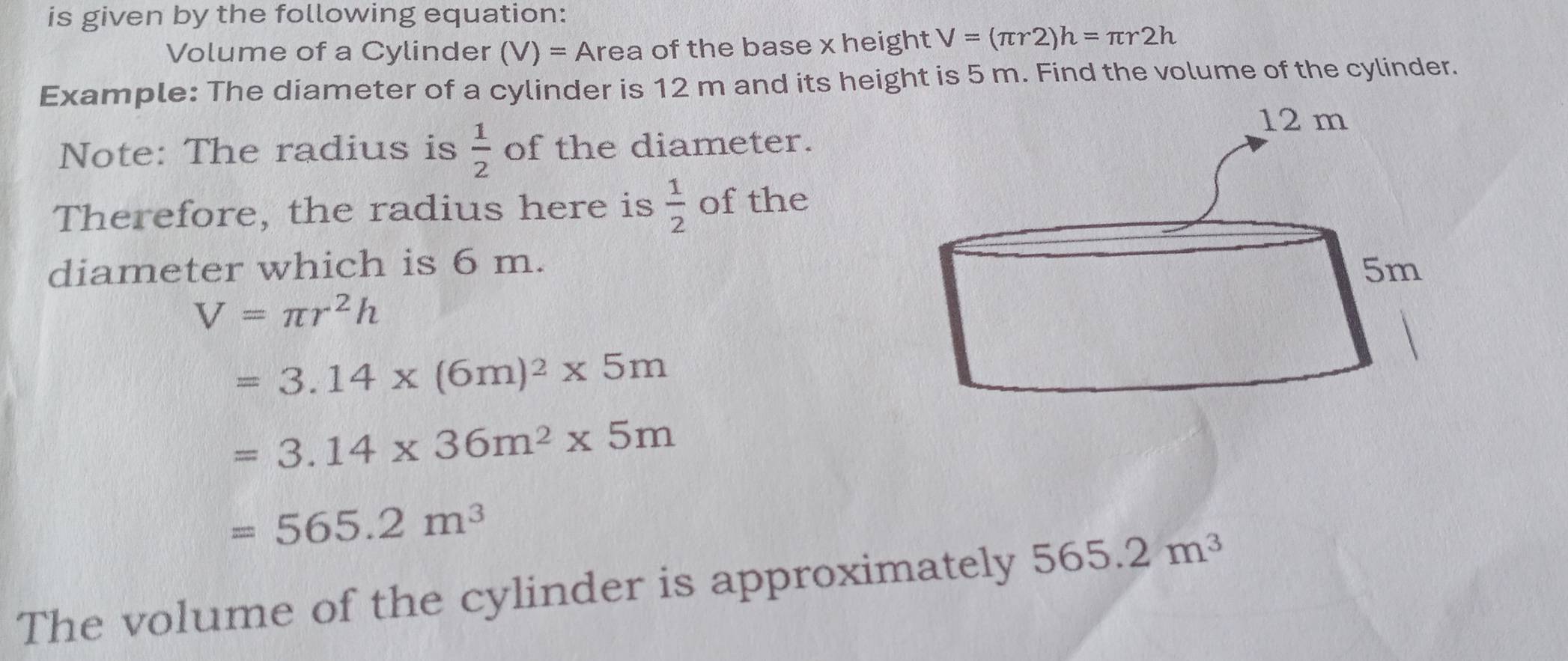 is given by the following equation: 
Volume of a Cylinder (V)= Area of the base x height V=(π r2)h=π r2h
Example: The diameter of a cylinder is 12 m and its height is 5 m. Find the volume of the cylinder. 
Note: The radius is  1/2  of the diameter. 
Therefore, the radius here is  1/2  of the 
diameter which is 6 m.
V=π r^2h
=3.14* (6m)^2* 5m
=3.14* 36m^2* 5m
=565.2m^3
The volume of the cylinder is approximately 565.2m^3