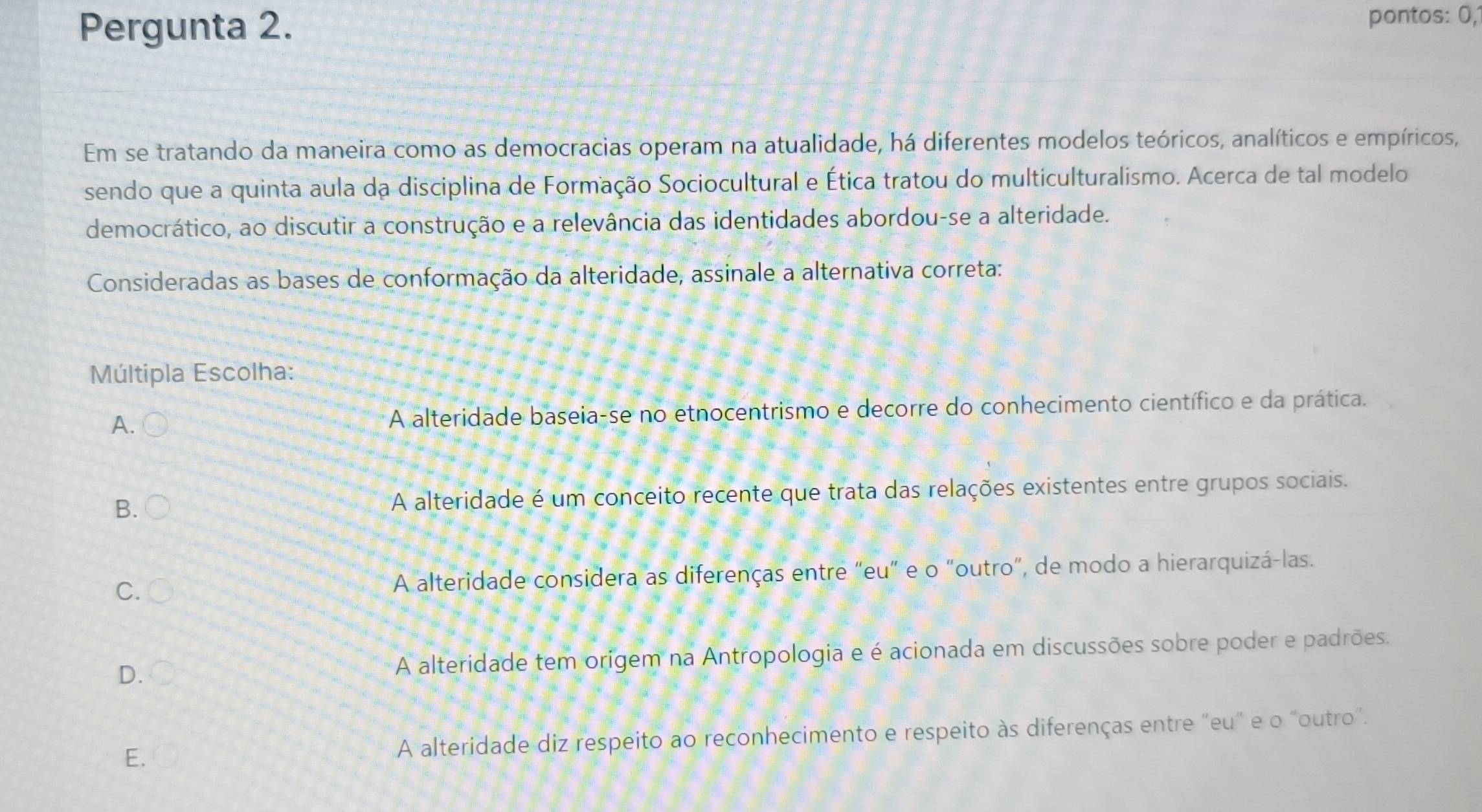 Pergunta 2.
pontos: 0,
Em se tratando da maneira como as democracias operam na atualidade, há diferentes modelos teóricos, analíticos e empíricos,
sendo que a quinta aula da disciplina de Formação Sociocultural e Ética tratou do multiculturalismo. Acerca de tal modelo
democrático, ao discutir a construção e a relevância das identidades abordou-se a alteridade.
Consideradas as bases de conformação da alteridade, assinale a alternativa correta:
Múltipla Escolha:
A. A alteridade baseia-se no etnocentrismo e decorre do conhecimento científico e da prática.
B. A alteridade é um conceito recente que trata das relações existentes entre grupos sociais.
C. A alteridade considera as diferenças entre "eu" e o "outro", de modo a hierarquizá-las.
D. A alteridade tem origem na Antropologia e é acionada em discussões sobre poder e padrões.
E. A alteridade diz respeito ao reconhecimento e respeito às diferenças entre "eu" e o "outro".