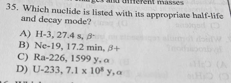 and différent masses
35. Which nuclide is listed with its appropriate half-life
and decay mode?
A) H-3, 27.4 s, β
B) Ne-19, 17.2 min, beta +
C) Ra-226, 1599 y, α
D) ) U-23 3,7.1* 10^8y, alpha