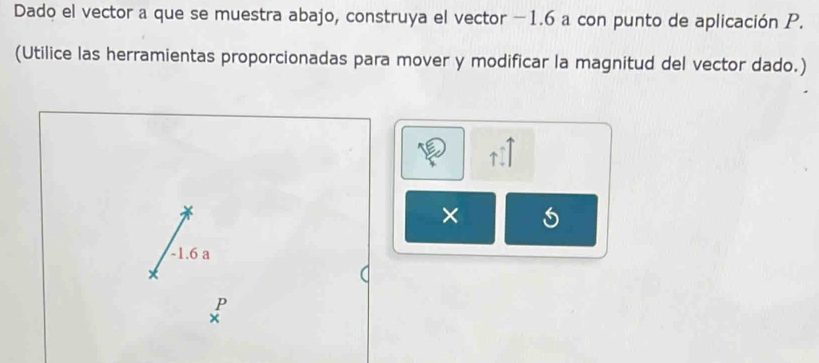 Dado el vector a que se muestra abajo, construya el vector −1.6 a con punto de aplicación P. 
(Utilice las herramientas proporcionadas para mover y modificar la magnitud del vector dado.)
uparrow -1
×
-1.6 a
P
×