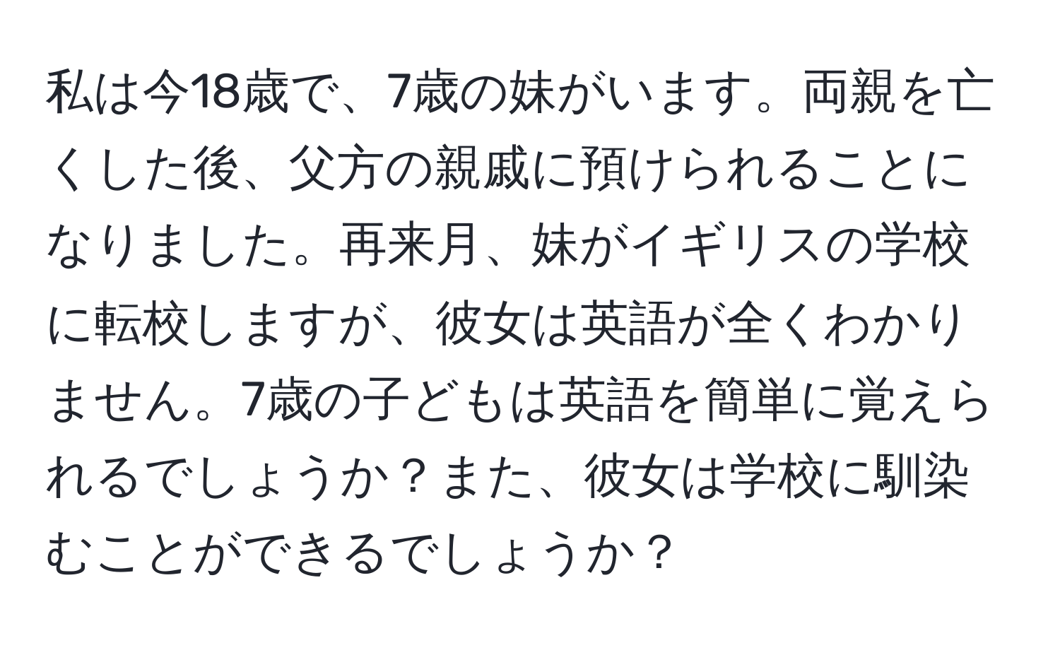 私は今18歳で、7歳の妹がいます。両親を亡くした後、父方の親戚に預けられることになりました。再来月、妹がイギリスの学校に転校しますが、彼女は英語が全くわかりません。7歳の子どもは英語を簡単に覚えられるでしょうか？また、彼女は学校に馴染むことができるでしょうか？