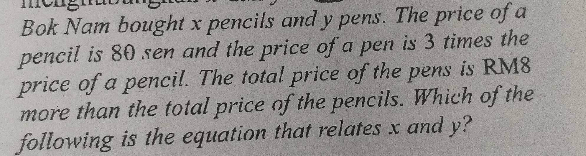 Bok Nam bought x pencils and y pens. The price of a 
pencil is 80 sen and the price of a pen is 3 times the 
price of a pencil. The total price of the pens is RM8
more than the total price of the pencils. Which of the 
following is the equation that relates x and y?