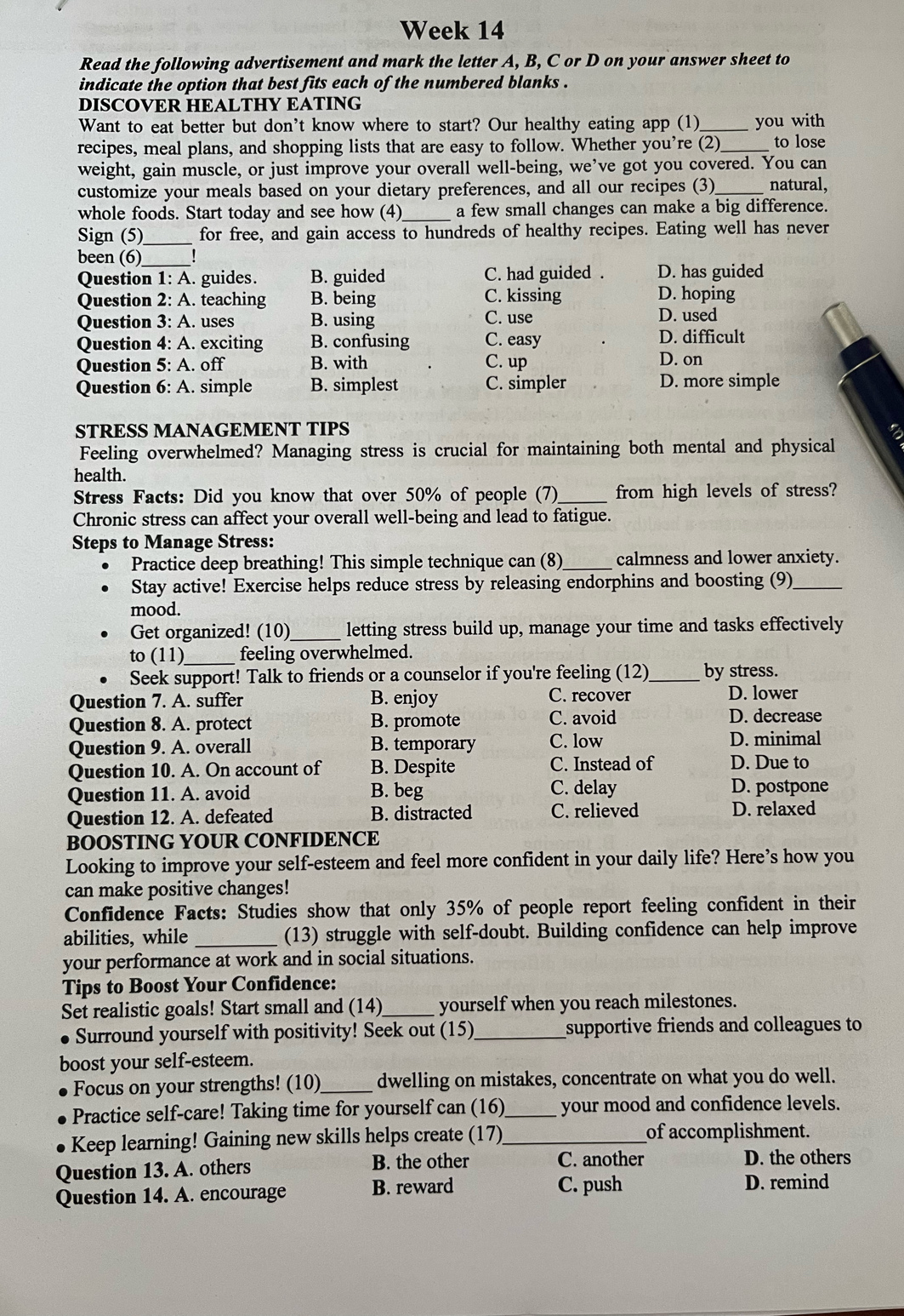 Week 14
Read the following advertisement and mark the letter A, B, C or D on your answer sheet to
indicate the option that best fits each of the numbered blanks .
DISCOVER HEALTHY EATING
Want to eat better but don't know where to start? Our healthy eating app (1) _you with
recipes, meal plans, and shopping lists that are easy to follow. Whether you’re (2)_ to lose
weight, gain muscle, or just improve your overall well-being, we’ve got you covered. You can
customize your meals based on your dietary preferences, and all our recipes (3)_ natural,
whole foods. Start today and see how (4)_ a few small changes can make a big difference.
Sign (5)_ for free, and gain access to hundreds of healthy recipes. Eating well has never
been (6)_
Question 1: A. guides. B. guided C. had guided . D. has guided
Question 2: A. teaching B. being C. kissing D. hoping
Question 3: A. uses B. using C. use D. used
Question 4: A. exciting B. confusing C. easy D. difficult
Question 5: A. off B. with C. up D. on
Question 6: A. simple B. simplest C. simpler D. more simple
STRESS MANAGEMENT TIPS a
Feeling overwhelmed? Managing stress is crucial for maintaining both mental and physical
health.
Stress Facts: Did you know that over 50% of people (7)_ from high levels of stress?
Chronic stress can affect your overall well-being and lead to fatigue.
Steps to Manage Stress:
Practice deep breathing! This simple technique can (8)_ calmness and lower anxiety.
Stay active! Exercise helps reduce stress by releasing endorphins and boosting (9)_
mood.
Get organized! (10)_ letting stress build up, manage your time and tasks effectively
to (11)_ feeling overwhelmed.
Seek support! Talk to friends or a counselor if you're feeling (12)_ by stress.
Question 7. A. suffer B. enjoy C. recover
D. lower
Question 8. A. protect B. promote C. avoid D. decrease
Question 9. A. overall B. temporary C. low D. minimal
Question 10. A. On account of B. Despite C. Instead of D. Due to
Question 11. A. avoid B. beg
C. delay D. postpone
Question 12. A. defeated B. distracted C. relieved D. relaxed
BOOSTING YOUR CONFIDENCE
Looking to improve your self-esteem and feel more confident in your daily life? Here’s how you
can make positive changes!
Confidence Facts: Studies show that only 35% of people report feeling confident in their
abilities, while _(13) struggle with self-doubt. Building confidence can help improve
your performance at work and in social situations.
Tips to Boost Your Confidence:
Set realistic goals! Start small and (14)_ yourself when you reach milestones.
Surround yourself with positivity! Seek out (15)_ supportive friends and colleagues to
boost your self-esteem.
Focus on your strengths! (10)_ dwelling on mistakes, concentrate on what you do well.
Practice self-care! Taking time for yourself can (16)_ your mood and confidence levels.
Keep learning! Gaining new skills helps create (17) _of accomplishment.
Question 13. A. others B. the other C. another D. the others
Question 14. A. encourage B. reward C. push
D. remind