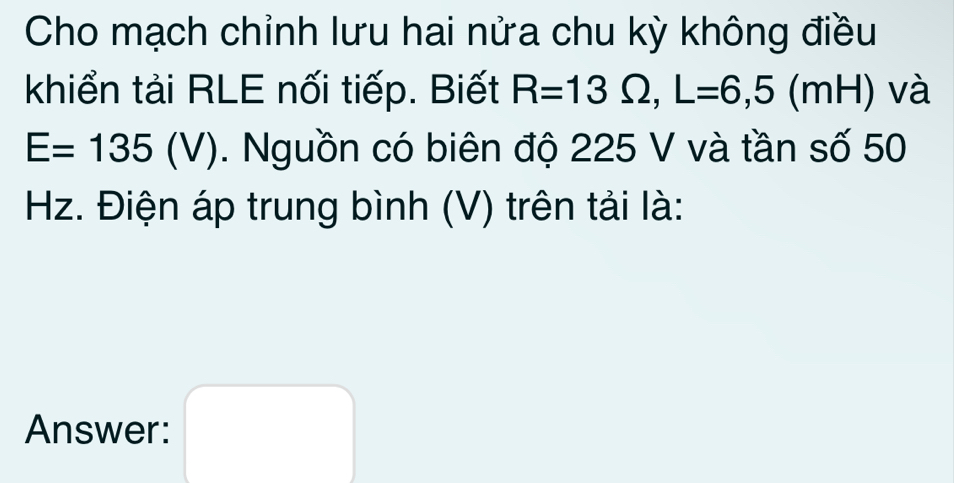 Cho mạch chỉnh lưu hai nửa chu kỳ không điều 
khiển tải RLE nối tiếp. Biết R=13Omega , L=6,5(mH) và
E=135(V). Nguồn có biên độ 225 V và tần số 50
Hz. Điện áp trung bình (V) trên tải là: 
Answer: □