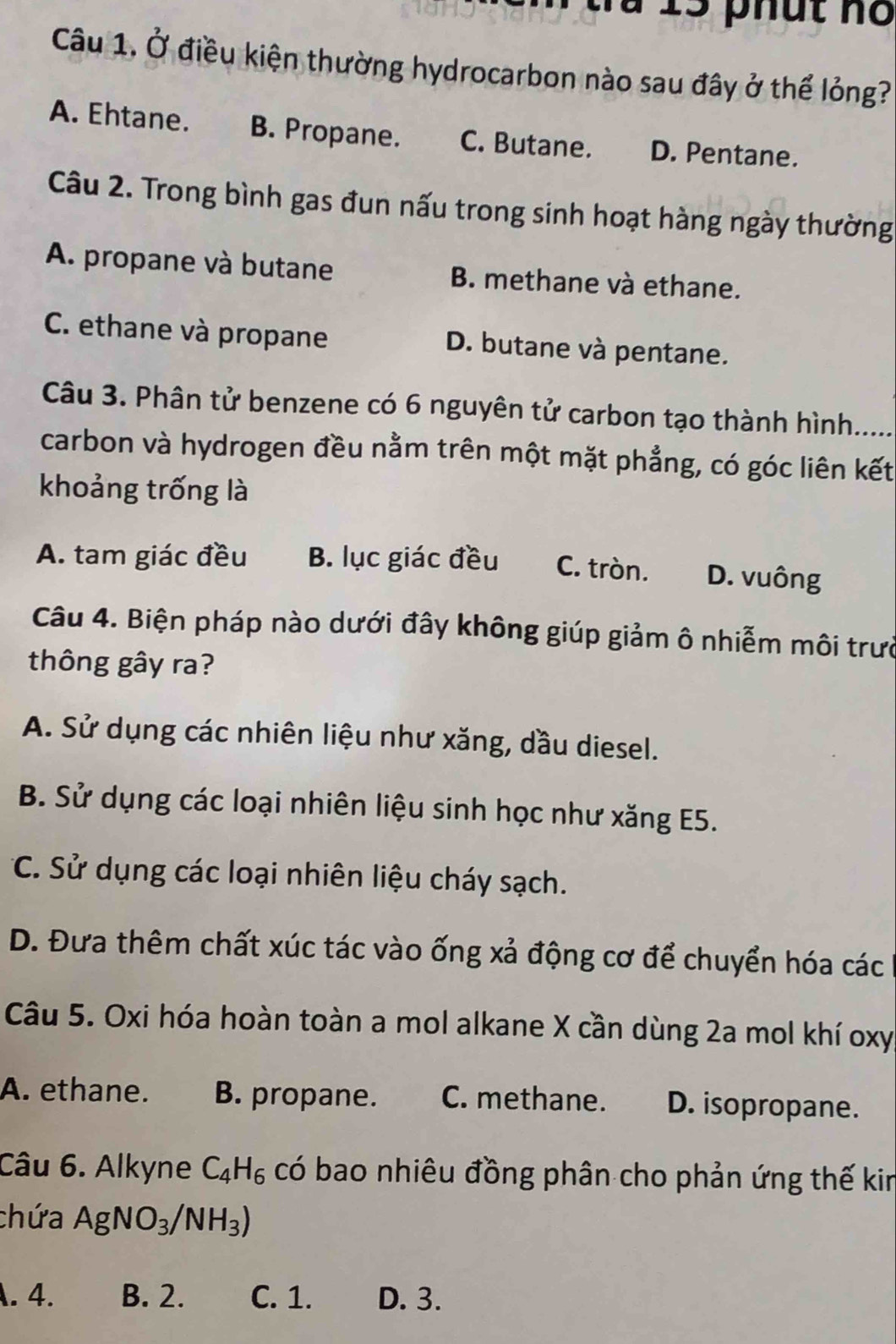 là 13 phút no
Câu 1. Ở điều kiện thường hydrocarbon nào sau đây ở thể lỏng?
A. Ehtane. B. Propane. C. Butane. D. Pentane.
Câu 2. Trong bình gas đun nấu trong sinh hoạt hàng ngày thường
A. propane và butane B. methane và ethane.
C. ethane và propane D. butane và pentane.
Câu 3. Phân tử benzene có 6 nguyên tử carbon tạo thành hình. ....
carbon và hydrogen đều nằm trên một mặt phẳng, có góc liên kết
khoảng trống là
A. tam giác đều B. lục giác đều C. tròn. D. vuông
Câu 4. Biện pháp nào dưới đây không giúp giảm ô nhiễm môi trưc
thông gây ra?
A. Sử dụng các nhiên liệu như xăng, dầu diesel.
B. Sử dụng các loại nhiên liệu sinh học như xăng E5.
C. Sử dụng các loại nhiên liệu cháy sạch.
D. Đưa thêm chất xúc tác vào ống xả động cơ để chuyển hóa các
Câu 5. Oxi hóa hoàn toàn a mol alkane X cần dùng 2a mol khí oxy
A. ethane. B. propane. C. methane. D. isopropane.
Câu 6. Alkyne C_4H_6 có bao nhiêu đồng phân cho phản ứng thế kin
chứa AgNO_3/NH_3) . 4. B. 2. C. 1. D. 3.