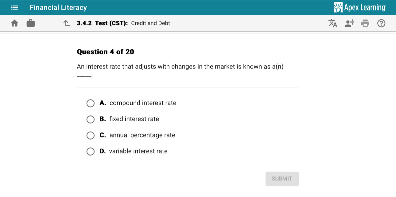 Financial Literacy |Apex Learning
3.4.2 Test (CST): Credit and Debt
Question 4 of 20
An interest rate that adjusts with changes in the market is known as a(n)
_
A. compound interest rate
B. fixed interest rate
C. annual percentage rate
D. variable interest rate
SUBMIT