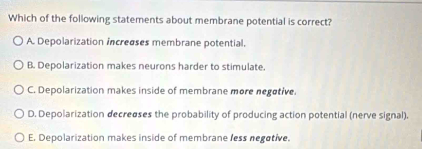 Which of the following statements about membrane potential is correct?
A. Depolarization increases membrane potential.
B. Depolarization makes neurons harder to stimulate.
C. Depolarization makes inside of membrane more negative.
D. Depolarization decreases the probability of producing action potential (nerve signal).
E. Depolarization makes inside of membrane less negative,