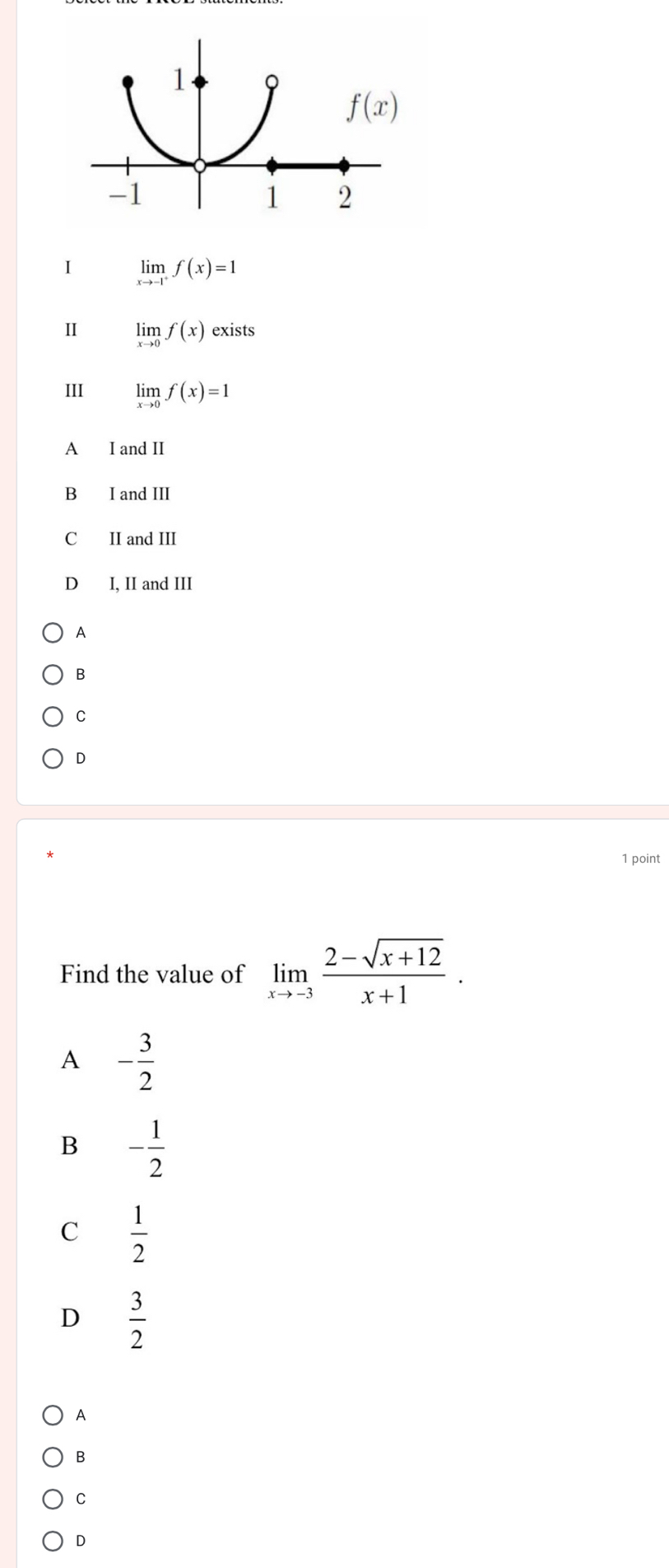 limlimits _xto -1^+f(x)=1
Ⅱ limlimits _xto 0f(x)exists
III limlimits _xto 0f(x)=1
A I and II
B I and III
C II and III
D I, II and III
A
B
C
D
1 point
Find the value of limlimits _xto -3 (2-sqrt(x+12))/x+1 .
A - 3/2 
B - 1/2 
C  1/2 
D  3/2 
A
B
C
D