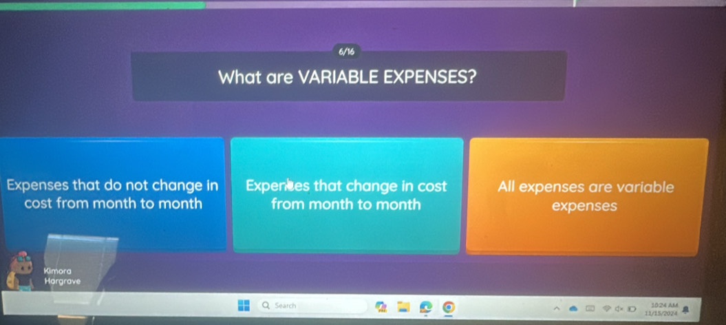 6/16 
What are VARIABLE EXPENSES? 
Expenses that do not change in Expences that change in cost All expenses are variable 
cost from month to month from month to month expenses 
Kimora 
Hargrave 
Search 1024 AM 
11/15/2024