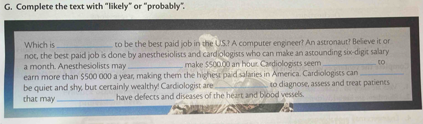 Complete the text with “likely” or “probably”. 
Which is_ to be the best paid job in the U.S.? A computer engineer? An astronaut? Believe it or 
not, the best paid job is done by anesthesiolists and cardiologists who can make an astounding six-digit salary 
a month. Anesthesiolists may _make $500.00 an hour. Cardiologists seem _to 
earn more than $500 000 a year, making them the highest paid salaries in America. Cardiologists can_ 
be quiet and shy, but certainly wealthy! Cardiologist are_ to diagnose, assess and treat patients 
that may _have defects and diseases of the heart and blood vessels.