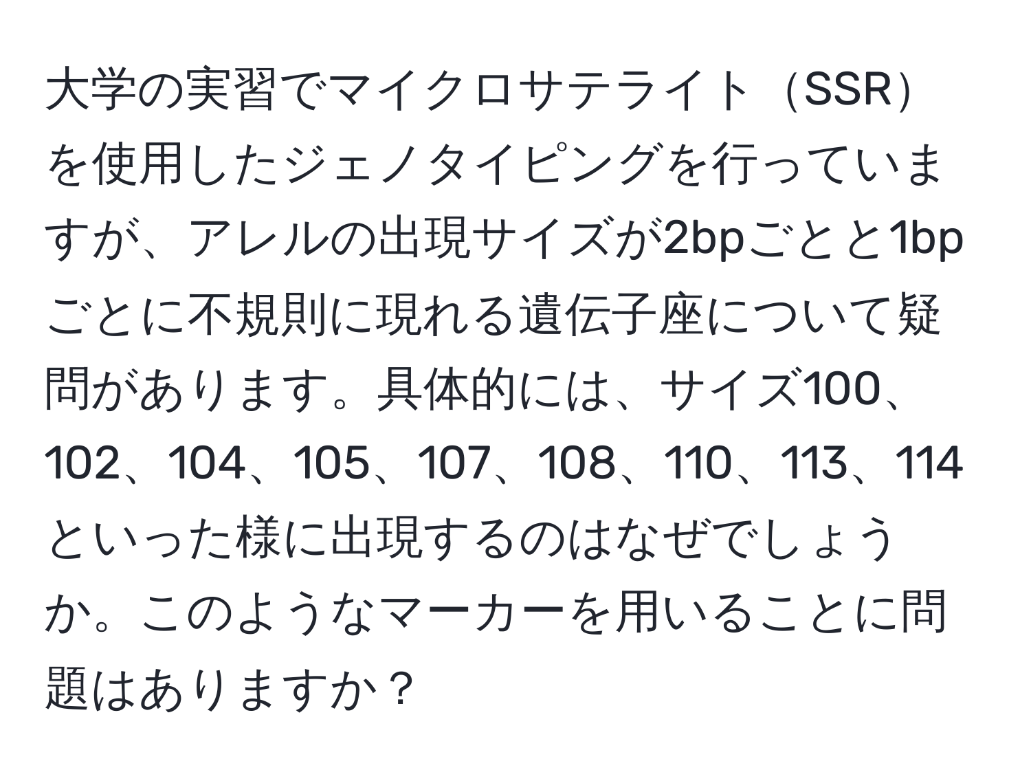 大学の実習でマイクロサテライトSSRを使用したジェノタイピングを行っていますが、アレルの出現サイズが2bpごとと1bpごとに不規則に現れる遺伝子座について疑問があります。具体的には、サイズ100、102、104、105、107、108、110、113、114といった様に出現するのはなぜでしょうか。このようなマーカーを用いることに問題はありますか？