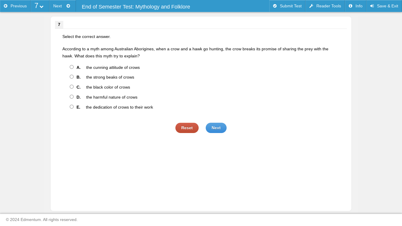 Previous Next End of Semester Test: Mythology and Folklore Submit Test Reader Tools Info Save & Exit
7
Select the correct answer.
According to a myth among Australian Aborigines, when a crow and a hawk go hunting, the crow breaks its promise of sharing the prey with the
hawk. What does this myth try to explain?
A. the cunning attitude of crows
B. the strong beaks of crows
C. the black color of crows
D. the harmful nature of crows
E. the dedication of crows to their work
Reset Next
2024 Edmentum. All rights reserved.