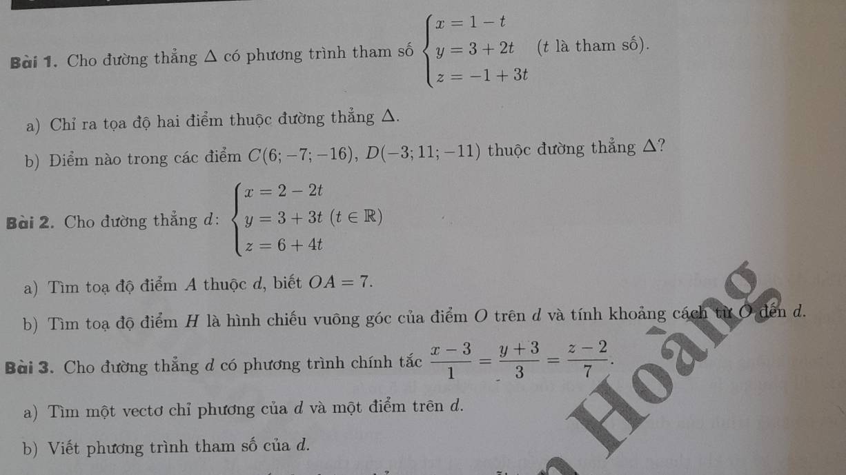 Cho đường thẳng △ c6 phương trình tham số beginarrayl x=1-t y=3+2t z=-1+3tendarray. (t là tham số). 
a) Chỉ ra tọa độ hai điểm thuộc đường thẳng △. 
b) Điểm nào trong các điểm C(6;-7;-16), D(-3;11;-11) thuộc đường thẳng △? 
Bài 2. Cho đường thẳng d: beginarrayl x=2-2t y=3+3t(t∈ R) z=6+4tendarray.
a) Tìm toạ độ điểm A thuộc d, biết OA=7. 
b) Tìm toạ độ điểm H là hình chiếu vuông góc của điểm O trên d và tính khoảng cách từ O đến d. 
Bài 3. Cho đường thẳng d có phương trình chính tắc  (x-3)/1 = (y+3)/3 = (z-2)/7 . 
a) Tìm một vectơ chỉ phương của d và một điểm trên d. 
b) Viết phương trình tham số của d.