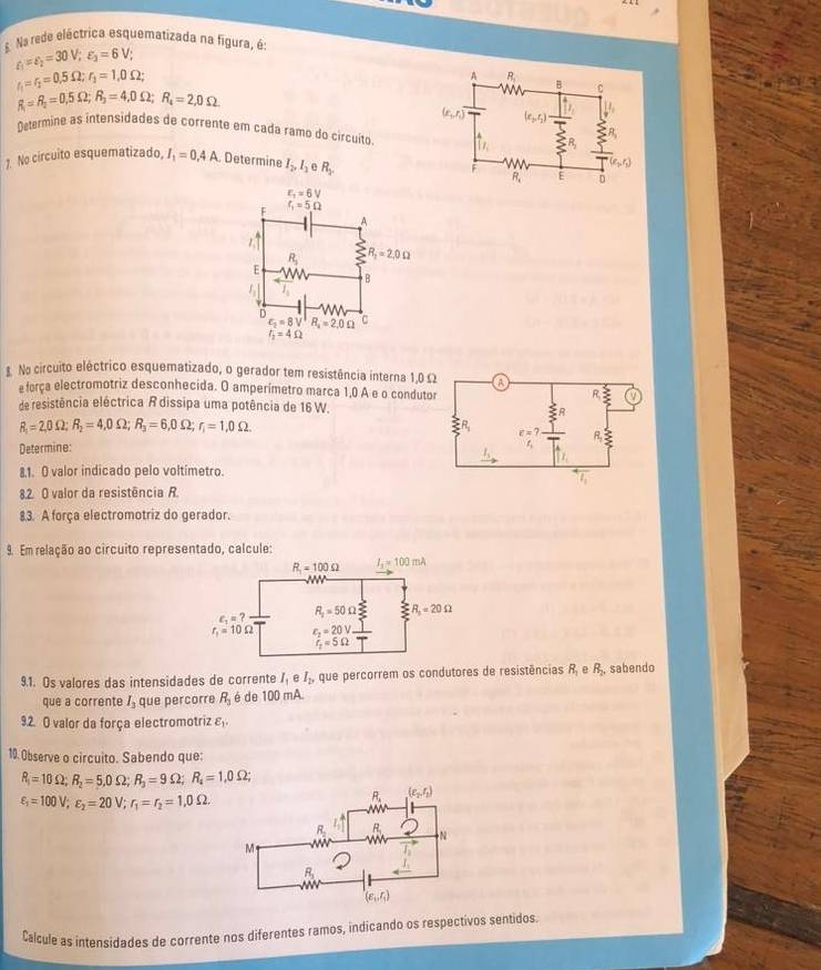 Na rede eléctrica esquematizada na figura, é:
varepsilon _1=varepsilon _2=30V;varepsilon _3=6V;
I_1=r_2=0.5Omega ;r_2=1.0Omega ;
R_1=R_2=0,5Omega ;R_3=4,0Omega ;R_4=2,0Omega
Determine as intensidades de corrente em cada ramo do circuíto
1. No circuito esquematizado, I_1=0.4A Determine I_2,I_2 R_3.. No circuito eléctrico esquematizado, o gerador tem resistência interna 1,0 Ω
e força electromotriz desconhecida. O amperímetro marca 1,0 A e o conduto
de resistência eléctrica R dissipa uma potência de 16 W.
R_1=2,0Omega ;R_2=4,0Omega ;R_3=6,0Omega ;r_1=1,0Omega .
Determine: 
8.1. O valor indicado pelo voltímetro.
8.2. O valor da resistência R
8.3. A força electromotriz do gerador.
9. Em relação ao circuito representado, calcule:
9.1. Os valores das intensidades de corrente I_1eI_2, que percorrem os condutores de resistências R_1 e R_2, , sabendo
que a corrente I_3 que percorre R_1 é de 100 mA
9.2. O valor da força electromotriz varepsilon _1.
10. Observe o circuito. Sabendo que:
R_1=10Omega ;R_2=5,0Omega ;R_3=9Omega ;R_4=1,0Omega ;
varepsilon _1=100V;varepsilon _2=20V;r_1=r_2=1.0Omega
Calcule as intensidades de corrente nos diferentes ramos, indicando os respectivos sentidos.