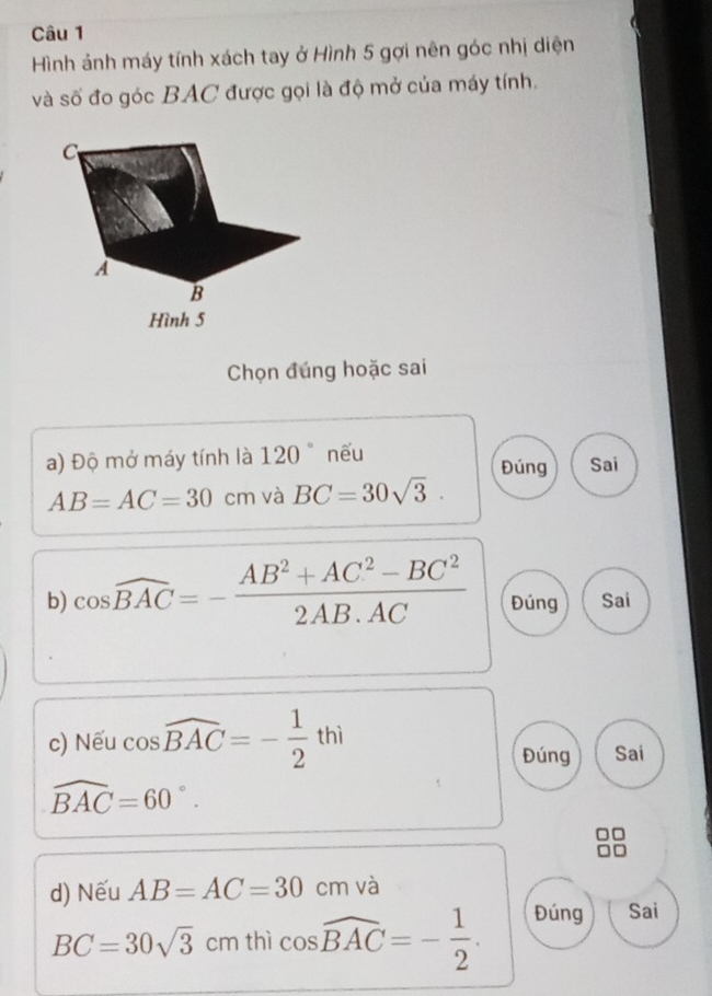 Hình ảnh máy tính xách tay ở Hình 5 gợi nên góc nhị diện
và số đo góc BAC được gọi là độ mở của máy tính.
C
A
B
Hình 5
Chọn đúng hoặc sai
a) Độ mở máy tính là 120° nếu Đúng Sai
AB=AC=30cm và BC=30sqrt(3). 
b) cos widehat BAC=- (AB^2+AC^2-BC^2)/2AB· AC  Đúng Sai
c) Nếu cos widehat BAC=- 1/2 thi
Đúng Sai
widehat BAC=60°. 
d) Nếu AB=AC=30 cm và
BC=30sqrt(3) cm thì cos widehat BAC=- 1/2 . Đúng Sai