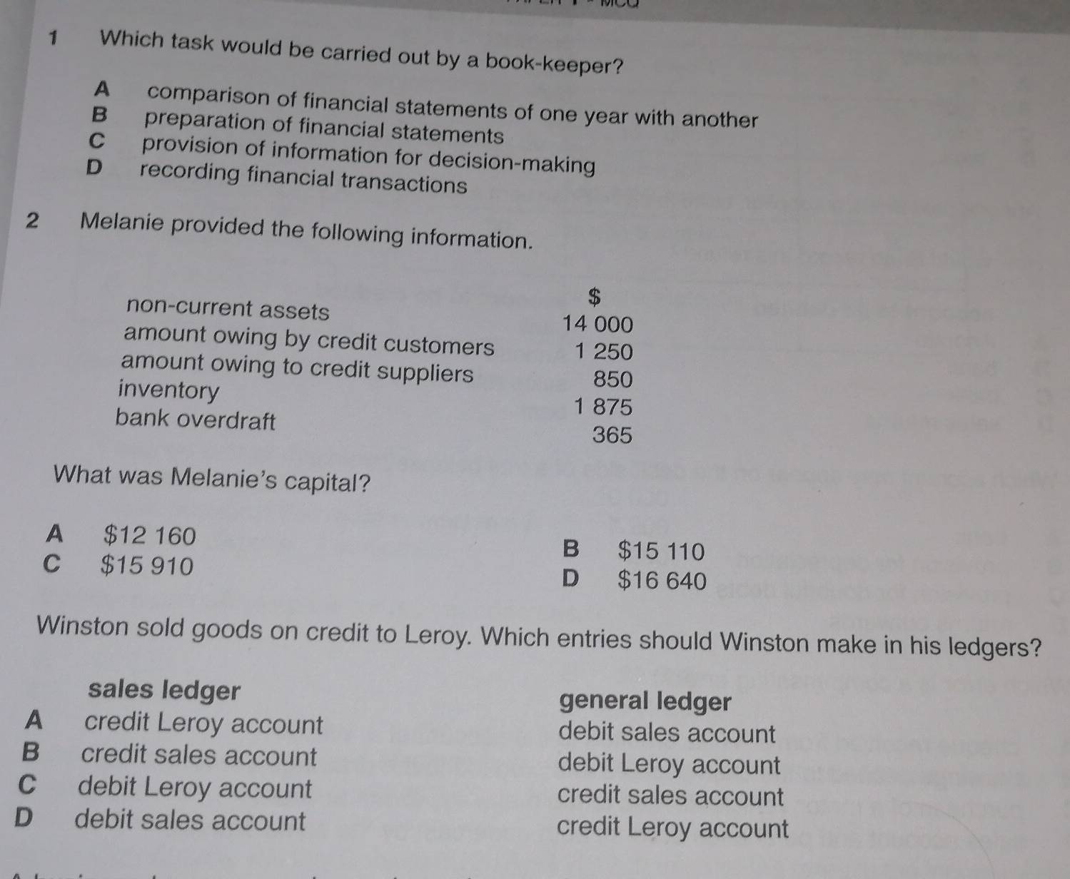 Which task would be carried out by a book-keeper?
A comparison of financial statements of one year with another
B preparation of financial statements
C provision of information for decision-making
D recording financial transactions
2 Melanie provided the following information.
$
non-current assets
14 000
amount owing by credit customers
1 250
amount owing to credit suppliers
inventory
850
1 875
bank overdraft
365
What was Melanie's capital?
A $12 160 B $15 110
C $15 910 D $16 640
Winston sold goods on credit to Leroy. Which entries should Winston make in his ledgers?
sales ledger
general ledger
A credit Leroy account debit sales account
B credit sales account debit Leroy account
C debit Leroy account credit sales account
D debit sales account credit Leroy account