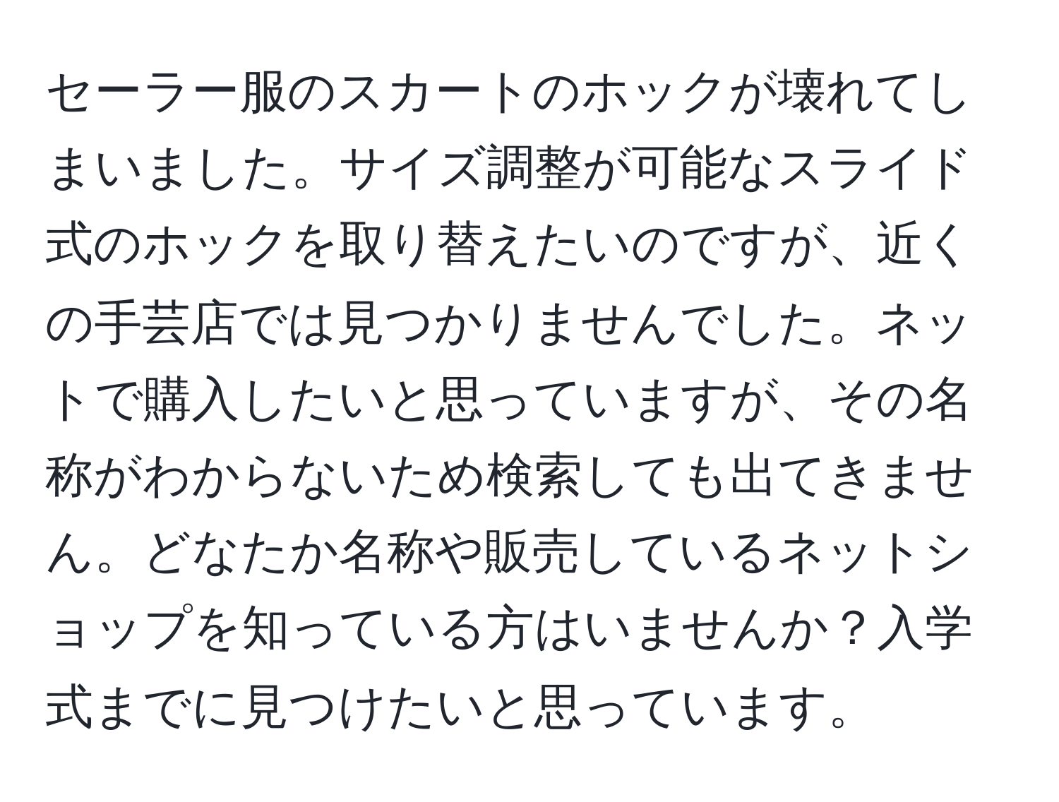 セーラー服のスカートのホックが壊れてしまいました。サイズ調整が可能なスライド式のホックを取り替えたいのですが、近くの手芸店では見つかりませんでした。ネットで購入したいと思っていますが、その名称がわからないため検索しても出てきません。どなたか名称や販売しているネットショップを知っている方はいませんか？入学式までに見つけたいと思っています。