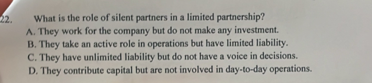 What is the role of silent partners in a limited partnership?
A. They work for the company but do not make any investment.
B. They take an active role in operations but have limited liability.
C. They have unlimited liability but do not have a voice in decisions.
D. They contribute capital but are not involved in day-to-day operations.