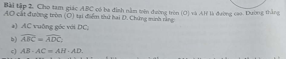 Bài tập 2. Cho tam giác ABC có ba đỉnh nằm trên đường tròn (O) và AH là đường cao. Đường thẳng 
AO cắt đường tròn (O) tại điểm thứ hai D. Chứng minh rằng: 
a) AC vuông góc với DC; 
b) widehat ABC=widehat ADC; 
c) AB· AC=AH· AD.