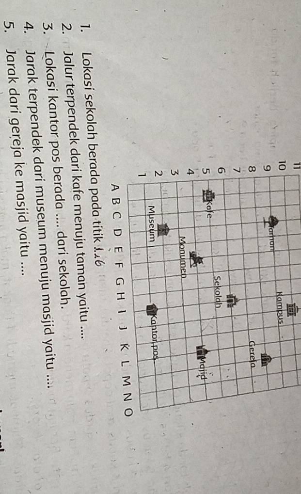11 
1. Lokasi sekolah 
2. Jalur terpendek dari kafe menuju taman yaitu .... 
3. - Lokasi kantor pos berada .... dari sekolah. 
4. Jarak terpendek dari museum menuju masjid yaitu .... 
5. Jarak dari gereja ke masjid yaitu ....