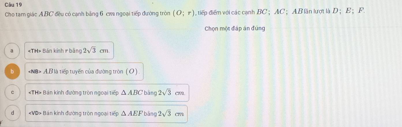 Cho tam giác ABC đều có cạnh bằng 6 cm ngoại tiếp đường tròn (o;r) , tiếp điểm với các cạnh BC ； AC ； AB lần lượt là D； E ； F.
Chọn một đáp án đúng
a ∠ TH2TH * Bán kính r băng 2sqrt(3)cm.
b ∠ NB>AB * là tiếp tuyến của đường tròn (O).
C ∠ TH> Bán kính đường tròn ngoại tiếp △ ABC bāng 2sqrt(3)cm.
d ∠ VD> Bán kính đường tròn ngoại tiếp △ AEF bǎng 2sqrt(3)cm