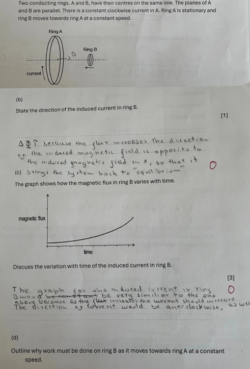 Two conducting rings, A and B, have their centres on the same line. The planes of A 
and B are parallel. There is a constant clockwise current in A. Ring A is stationary and 
ring B moves towards ring A at a constant speed. 
(b) 
State the direction of the induced current in ring B. 
[1] 
(C) 
The graph shows how the magnetic flux in ring B varies with time. 
Discuss the variation with time of the induced current in ring B. 
[3] 
(d) 
Outline why work must be done on ring B as it moves towards ring A at a constant 
speed.