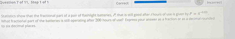 of 11, Step 1 of 1 Correct Incorrect 
Statistics show that the fractional part of a pair of flashlight batteries, A that is still good after / hours of use is given by P=4^(-0.02t). 
What fractional part of the batteries is still operating after 200 hours of use? Express your answer as a fraction or as a decimal rounded 
to six decimal places.