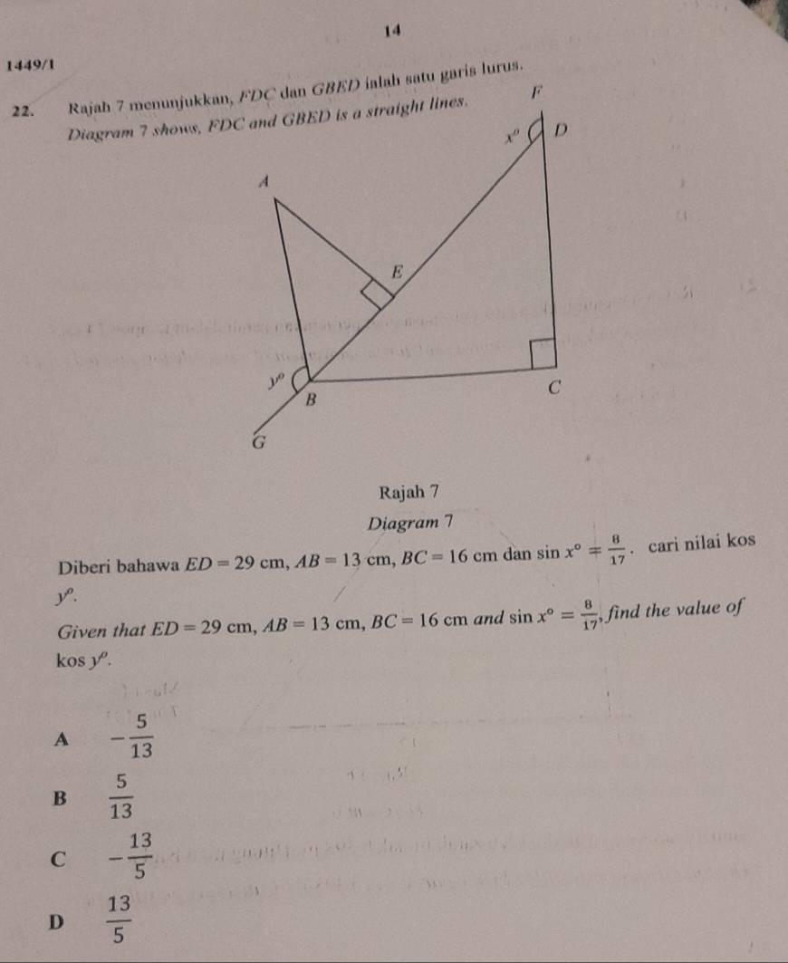 14
1449/1
Rajah 7
Diagram 7
Diberi bahawa ED=29cm,AB=13cm,BC=16cm dan sin x°= 8/17 . cari nilai kos
y.
kos y 8· ED=29cm,AB=13cm,BC=16cm and sin x°= 8/17  , find the value of
Given that

A - 5/13 
B  5/13 
C - 13/5 
D  13/5 