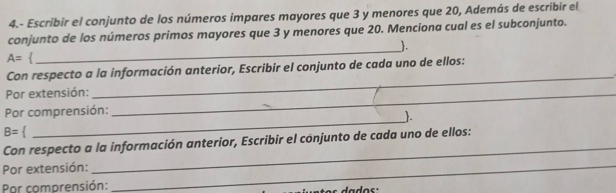 4.- Escribir el conjunto de los números impares mayores que 3 y menores que 20, Además de escribir el 
conjunto de los números primos mayores que 3 y menores que 20. Menciona cual es el subconjunto. 
.
A=
_ 
Con respecto a la información anterior, Escribir el conjunto de cada uno de ellos: 
Por extensión:_ 
_ 
Por comprensión: 
_.
B=
_ 
Con respecto a la información anterior, Escribir el conjunto de cada uno de ellos: 
Por extensión:_ 
Por comprensión: