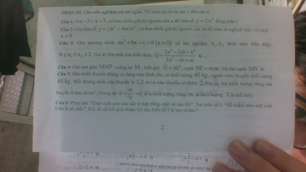 PHAN III. Câu trắc nghiệm trả lời ngắn. Thí sinh ưà lời từ cầu 1 đến câu 6.
Cầu I: Với -3 , có bao nhiều giá trị nguyên của x để hàm số y=2x^2 đồng biển ?
Cầu 2: Cho hàm số y=(m^2-4m)x^2 , có bao nhiều giá trị nguyên của T1 để hàm số nghịch biên với mội
x>0.
Câu 3: Cho phương trình ax^2+bx+c=0(a!= 0) có hai nghiệm x_1,x_2 thóa mãn điều điện
0≤ x_1≤ x_2≤ 2. Giá trị lớn nhất của biểu thức: Q= (2a^2-3ab+b^2)/2a^2-ab+ac la...
Cân 4: Cho tam giác MNP vuỡng tại M , biết góc widehat N=60° , cạnh NP=6cm Độ dài cạnh MN là:
Cầu 5: Một chiếc thuyền thúng có dạng nửa hình cầu, có khối lượng 45 kg , người chéo thuyên khối lượng
65 kg. Biết đường kính của thuyền là 1,2 m và trên thuyền có thêm 2,4 tạ cá, hỏi khổi lượng riêng của
thuyền là bao nhiêu? (Trong đó d= m/V  với đ là khối lượng riêng, mô là khổi lượng; V là thể tích)
Câu 6: Phép thứ: “Gieo một con xúc xắc 6 mặt đồng chất và cân đổi''. Xét biển cổ I: ''Sổ chấm trên mặt xuất
bhiên là số chẵn''. Khi đó số kết quả thuận lợi cho biển cố 1 là bao nhiêu ?
_z* frac overline c1=i
L φσφο५ ση κση πηά φ ωẹu μιn ọp 9ɔ οẹu ọε ωφη Ấẹρ