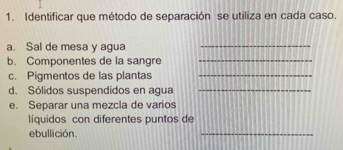 Identificar que método de separación se utiliza en cada caso. 
a. Sal de mesa y agua 
_ 
b. Componentes de la sangre 
_ 
c. Pigmentos de las plantas_ 
d. Sólidos suspendidos en agua_ 
e. Separar una mezcla de varios 
líquidos con diferentes puntos de 
ebullición. 
_