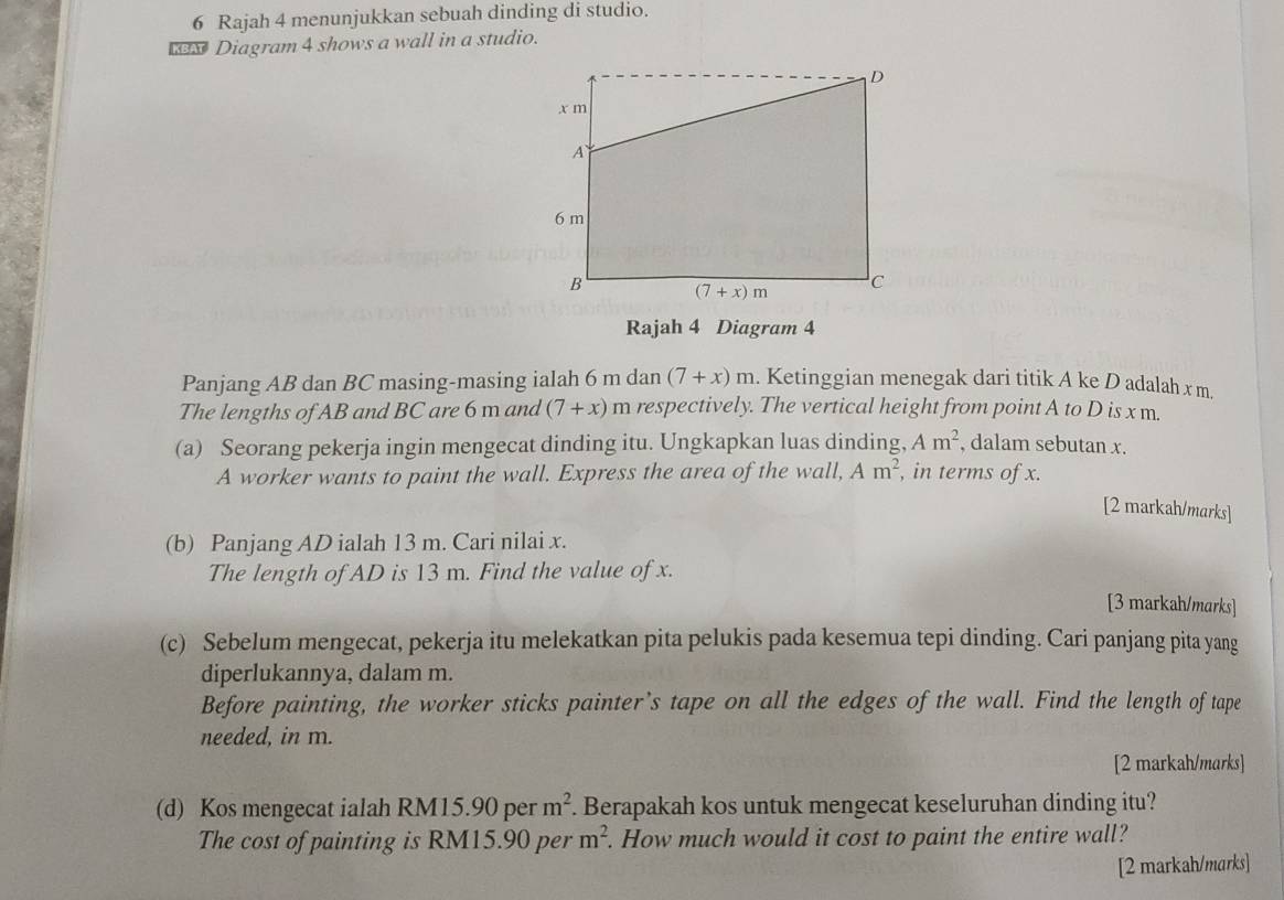 Rajah 4 menunjukkan sebuah dinding di studio.
KBAT Diagram 4 shows a wall in a studio.
Rajah 4 Diagram 4
Panjang AB dan BC masing-masing ialah 6 m dan (7+x)m. Ketinggian menegak dari titik A ke D adalah x m.
The lengths of AB and BC are 6 m and (7+x) m respectively. The vertical height from point A to D is x m.
(a) Seorang pekerja ingin mengecat dinding itu. Ungkapkan luas dinding, Am^2 , dalam sebutan x.
A worker wants to paint the wall. Express the area of the wall, Am^2 , in terms of x.
[2 markah/marks]
(b) Panjang AD ialah 13 m. Cari nilai x.
The length of AD is 13 m. Find the value of x.
[3 markah/marks]
(c) Sebelum mengecat, pekerja itu melekatkan pita pelukis pada kesemua tepi dinding. Cari panjang pita yang
diperlukannya, dalam m.
Before painting, the worker sticks painter’s tape on all the edges of the wall. Find the length of tape
needed, in m.
[2 markah/marks]
(d) Kos mengecat ialah RM15.90 per m^2. Berapakah kos untuk mengecat keseluruhan dinding itu?
The cost of painting is RM15.90 per m^2. How much would it cost to paint the entire wall?
[2 markah/marks]