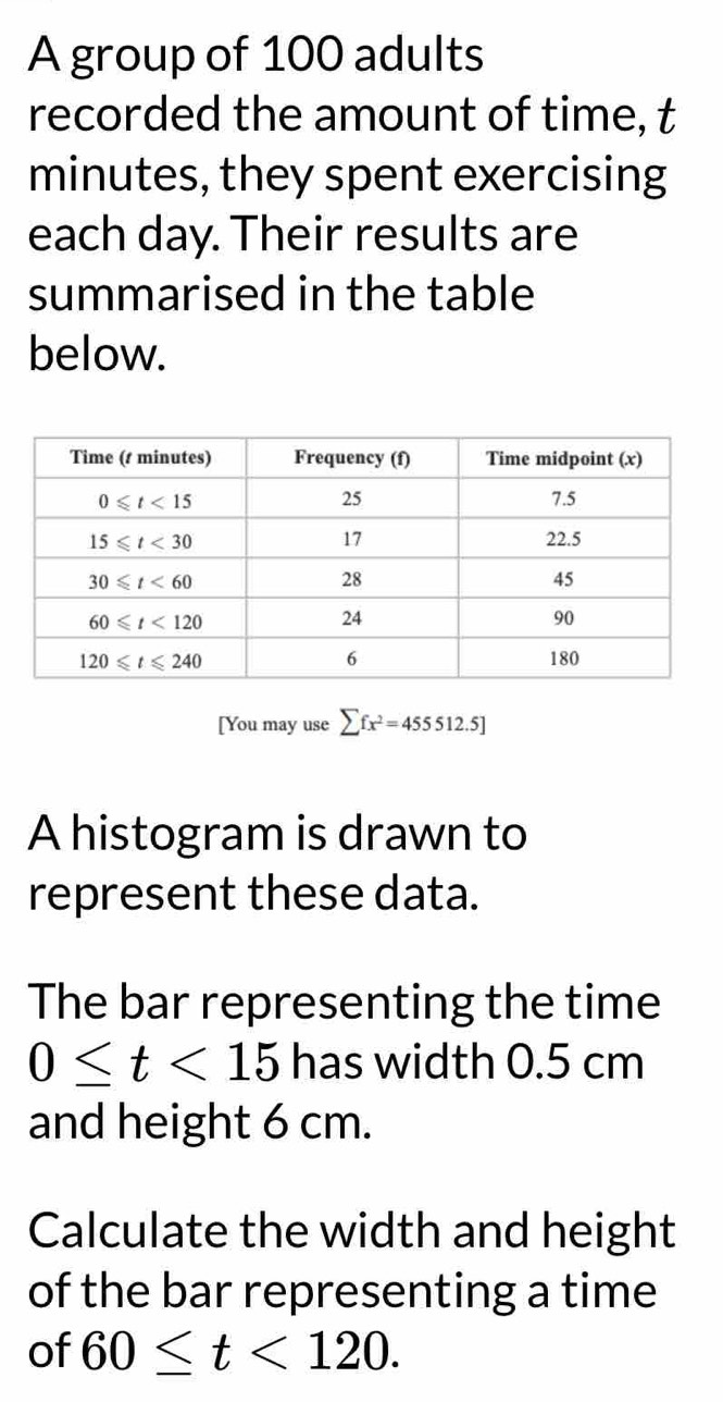 A group of 100 adults
recorded the amount of time, t
minutes, they spent exercising
each day. Their results are
summarised in the table
below.
[You may use sumlimits fx^2=455512.5]
A histogram is drawn to
represent these data.
The bar representing the time
0≤ t<15</tex> has width 0.5 cm
and height 6 cm.
Calculate the width and height
of the bar representing a time
of 60≤ t<120.