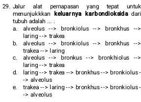 Jalur alat pernapasan yang tepat untuk
menunjukkkan keluarnya karbondioksida dari 
tubuh adalah ...
a. alveolus --> bronkiolus --> bronkhus -->
laring--> trakea
b. alveolus --> bronkiolus --> bronkhus -->
trakea--> l aring
c. alveolus --> bronkus --> bronkhiolus -->
laring--> trakea
d. laring--> trakea--> bronkhus--> bronkiolus-
-> alveolus
e. trakea--> l aring--> bronkhus--> bronkiolus-
-> alveolus