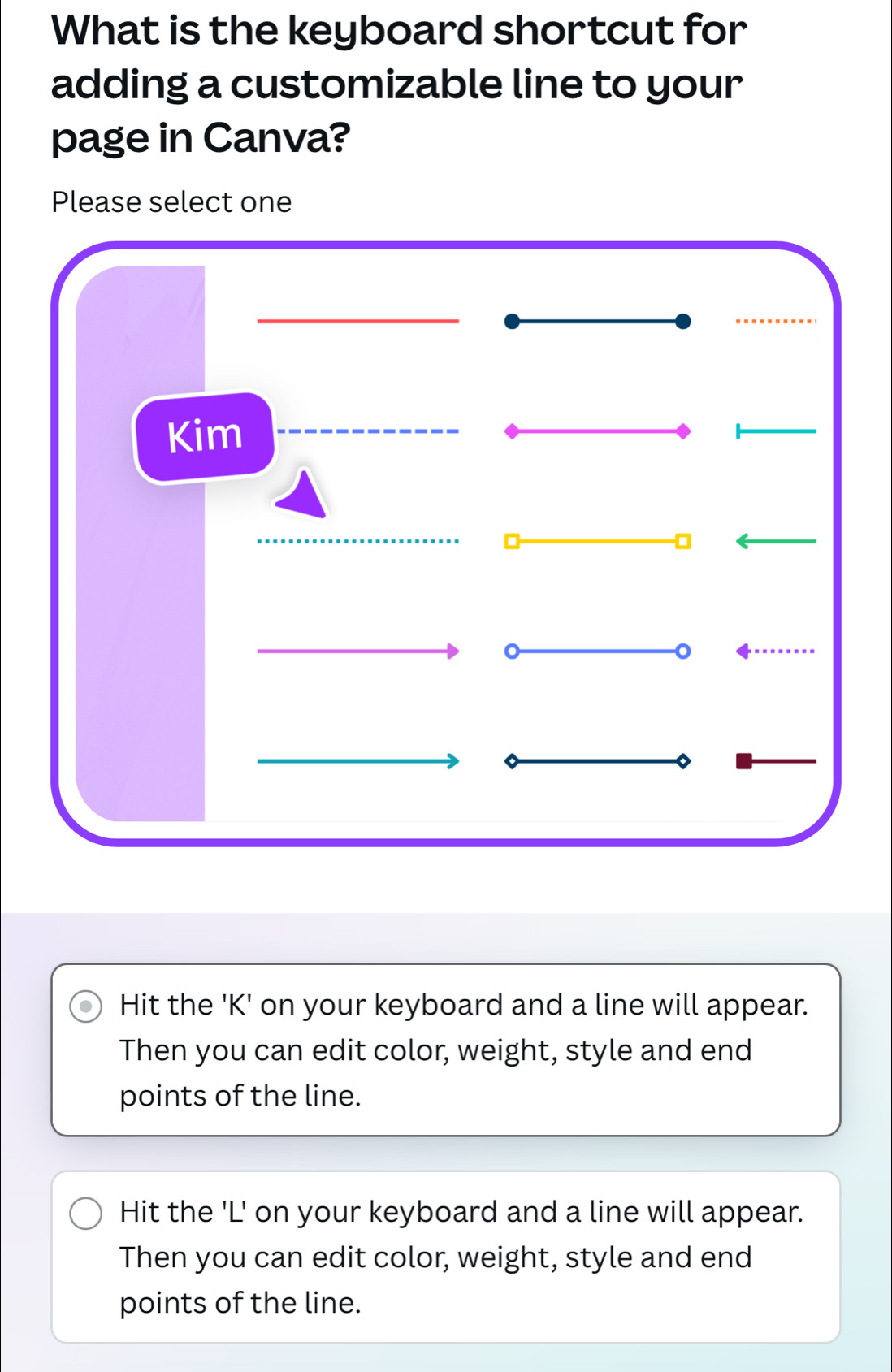 What is the keyboard shortcut for
adding a customizable line to your
page in Canva?
Please select one
Hit the ' K ' on your keyboard and a line will appear.
Then you can edit color, weight, style and end
points of the line.
Hit the ' L ' on your keyboard and a line will appear.
Then you can edit color, weight, style and end
points of the line.