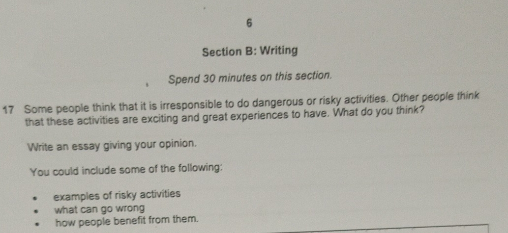 Writing
Spend 30 minutes on this section.
17 Some people think that it is irresponsible to do dangerous or risky activities. Other people think
that these activities are exciting and great experiences to have. What do you think?
Write an essay giving your opinion.
You could include some of the following:
examples of risky activities
what can go wrong
how people benefit from them.