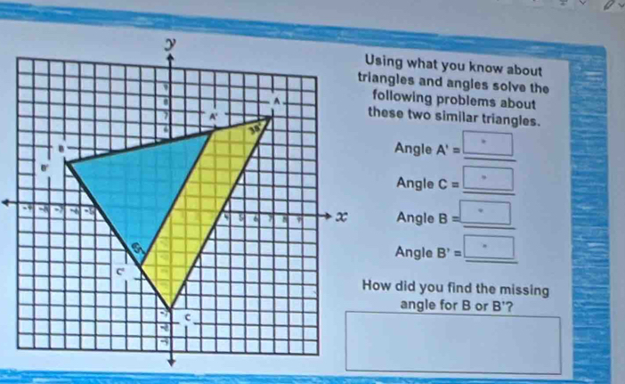 Using what you know about 
triangles and angles solve the 
following problems about 
these two similar triangles. 
Angle A'=_ □ 
Angle c=_ □ 
Angle B=_ □ 
Angle B'=_ · 
How did you find the missing 
angle for B or B' ?