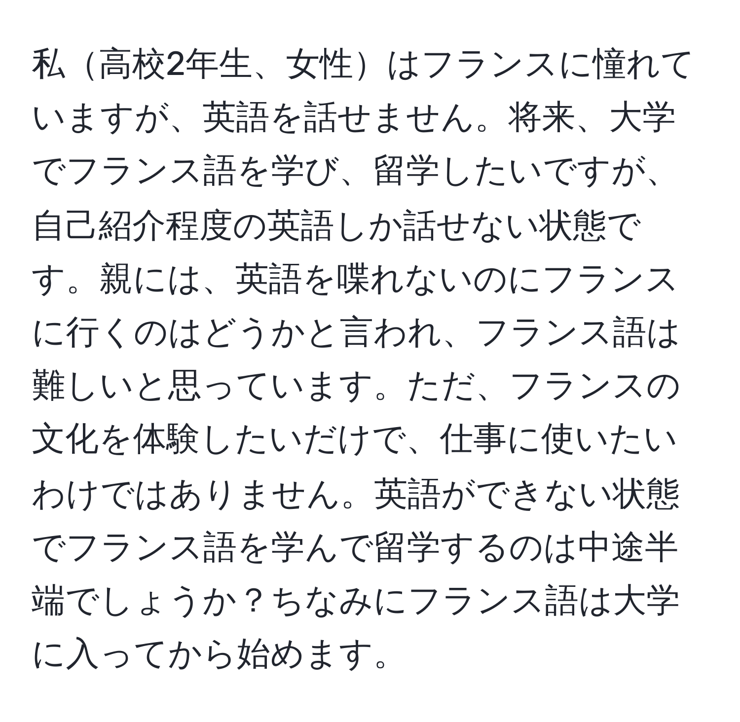 私高校2年生、女性はフランスに憧れていますが、英語を話せません。将来、大学でフランス語を学び、留学したいですが、自己紹介程度の英語しか話せない状態です。親には、英語を喋れないのにフランスに行くのはどうかと言われ、フランス語は難しいと思っています。ただ、フランスの文化を体験したいだけで、仕事に使いたいわけではありません。英語ができない状態でフランス語を学んで留学するのは中途半端でしょうか？ちなみにフランス語は大学に入ってから始めます。
