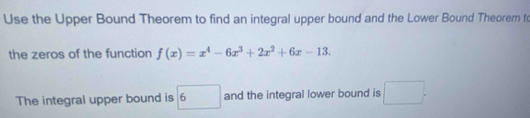 Use the Upper Bound Theorem to find an integral upper bound and the Lower Bound Theorem to
the zeros of the function f(x)=x^4-6x^3+2x^2+6x-13. 
The integral upper bound is boxed 6 and the integral lower bound is □.