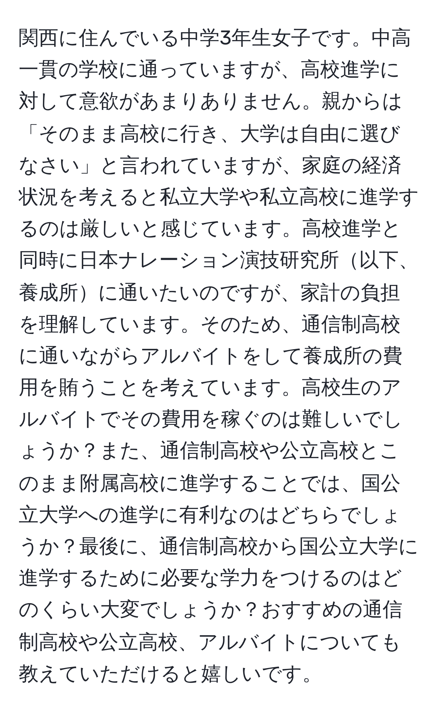 関西に住んでいる中学3年生女子です。中高一貫の学校に通っていますが、高校進学に対して意欲があまりありません。親からは「そのまま高校に行き、大学は自由に選びなさい」と言われていますが、家庭の経済状況を考えると私立大学や私立高校に進学するのは厳しいと感じています。高校進学と同時に日本ナレーション演技研究所以下、養成所に通いたいのですが、家計の負担を理解しています。そのため、通信制高校に通いながらアルバイトをして養成所の費用を賄うことを考えています。高校生のアルバイトでその費用を稼ぐのは難しいでしょうか？また、通信制高校や公立高校とこのまま附属高校に進学することでは、国公立大学への進学に有利なのはどちらでしょうか？最後に、通信制高校から国公立大学に進学するために必要な学力をつけるのはどのくらい大変でしょうか？おすすめの通信制高校や公立高校、アルバイトについても教えていただけると嬉しいです。